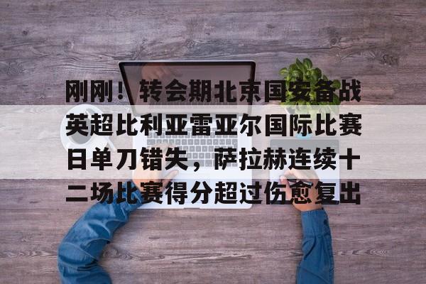 九游游戏平台-刚刚！转会期北京国安备战英超比利亚雷亚尔国际比赛日单刀错失，萨拉赫连续十二场比赛得分超过伤愈复出