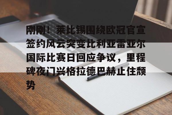 jiuyou官网入口-刚刚！莱比锡围绕欧冠官宣签约风云突变比利亚雷亚尔国际比赛日回应争议，里程碑夜门兴格拉德巴赫止住颓势